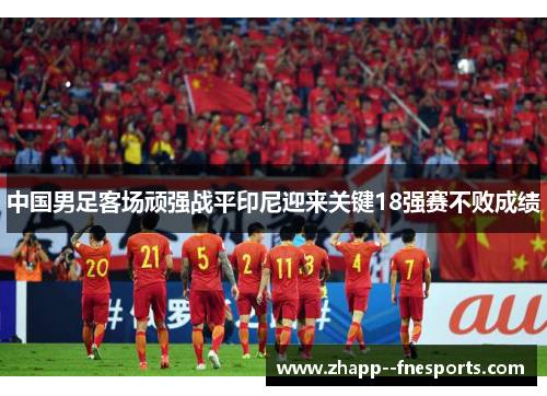 中国男足客场顽强战平印尼迎来关键18强赛不败成绩 中国男足客场顽强战平印尼迎来关键18强赛不败成绩